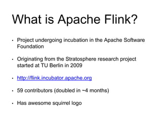 What is Apache Flink? 
• Project undergoing incubation in the Apache Software 
Foundation 
• Originating from the Stratosphere research project 
started at TU Berlin in 2009 
• http://flink.incubator.apache.org 
• 59 contributors (doubled in ~4 months) 
• Has awesome squirrel logo 
 