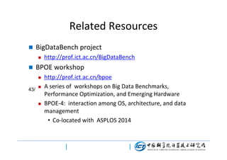 Related Resources


BigDataBench project




BPOE workshop


43/

http://prof.ict.ac.cn/BigDataBench





http://prof.ict.ac.cn/bpoe
A series of workshops on Big Data Benchmarks,
Performance Optimization, and Emerging Hardware
BPOE-4: interaction among OS, architecture, and data
management
• Co-located with ASPLOS 2014

 