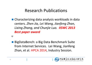 Research Publications


Characterizing data analysis workloads in data
centers. Zhen Jia, Lei Wang, Jianfeng Zhan,
Lixing Zhang, and Chunjie Luo. IISWC 2013
Best paper award

6/



6/

BigDataBench: a Big Data Benchmark Suite
from Internet Services. Lei Wang, Jianfeng
Zhan, et al. HPCA 2014, Industry Session.

 