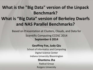 What is the "Big Data" version of the Linpack 
Benchmark? 
What is “Big Data” version of Berkeley Dwarfs 
and NAS Parallel Benchmarks? 
Based on Presentation at Clusters, Clouds, and Data for 
Scientific Computing CCDSC 2014 
September 6 2014 
Geoffrey Fox, Judy Qiu 
School of Informatics and Computing 
Digital Science Center 
Indiana University Bloomington 
Shantenu Jha 
Radical Group 
Rutgers University 
 