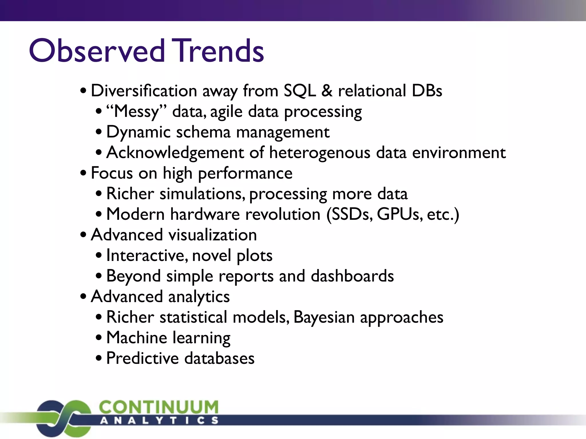 •Diversiﬁcation away from SQL & relational DBs
•“Messy” data, agile data processing
•Dynamic schema management
•Acknowledgement of heterogenous data environment
•Focus on high performance
•Richer simulations, processing more data
•Modern hardware revolution (SSDs, GPUs, etc.)
•Advanced visualization
•Interactive, novel plots
•Beyond simple reports and dashboards
•Advanced analytics
•Richer statistical models, Bayesian approaches
•Machine learning
•Predictive databases
Observed Trends
 