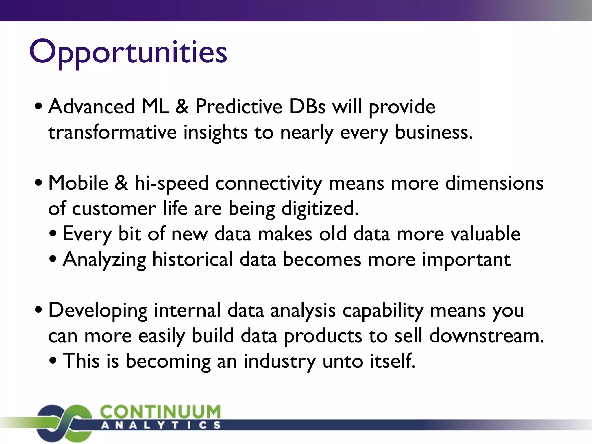 Opportunities
• Advanced ML & Predictive DBs will provide
transformative insights to nearly every business.
• Mobile & hi-speed connectivity means more dimensions
of customer life are being digitized.
• Every bit of new data makes old data more valuable
• Analyzing historical data becomes more important
• Developing internal data analysis capability means you
can more easily build data products to sell downstream.
• This is becoming an industry unto itself.
 