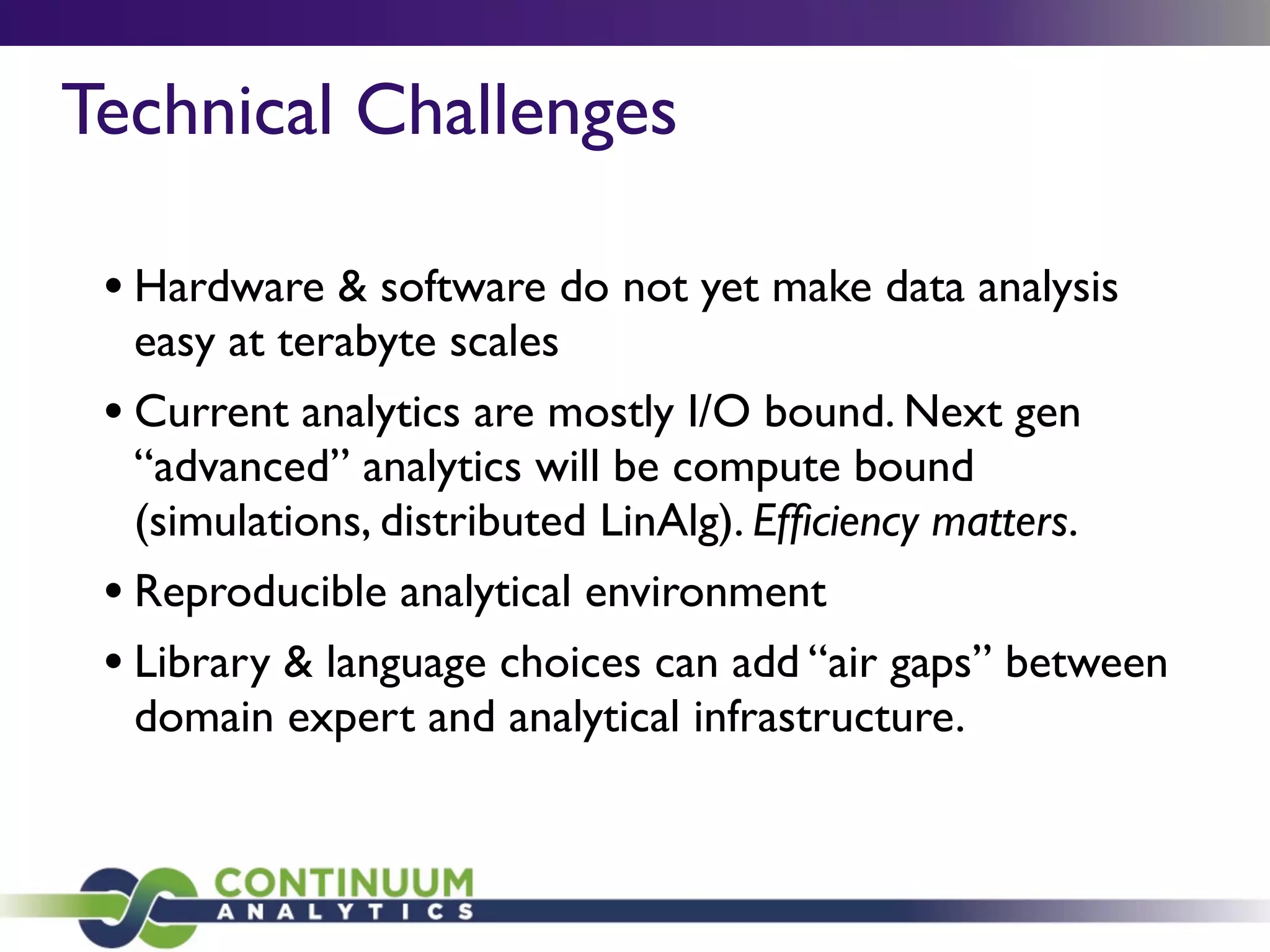 Technical Challenges
• Hardware & software do not yet make data analysis
easy at terabyte scales
• Current analytics are mostly I/O bound. Next gen
“advanced” analytics will be compute bound
(simulations, distributed LinAlg). Efﬁciency matters.
• Reproducible analytical environment
• Library & language choices can add “air gaps” between
domain expert and analytical infrastructure.
 