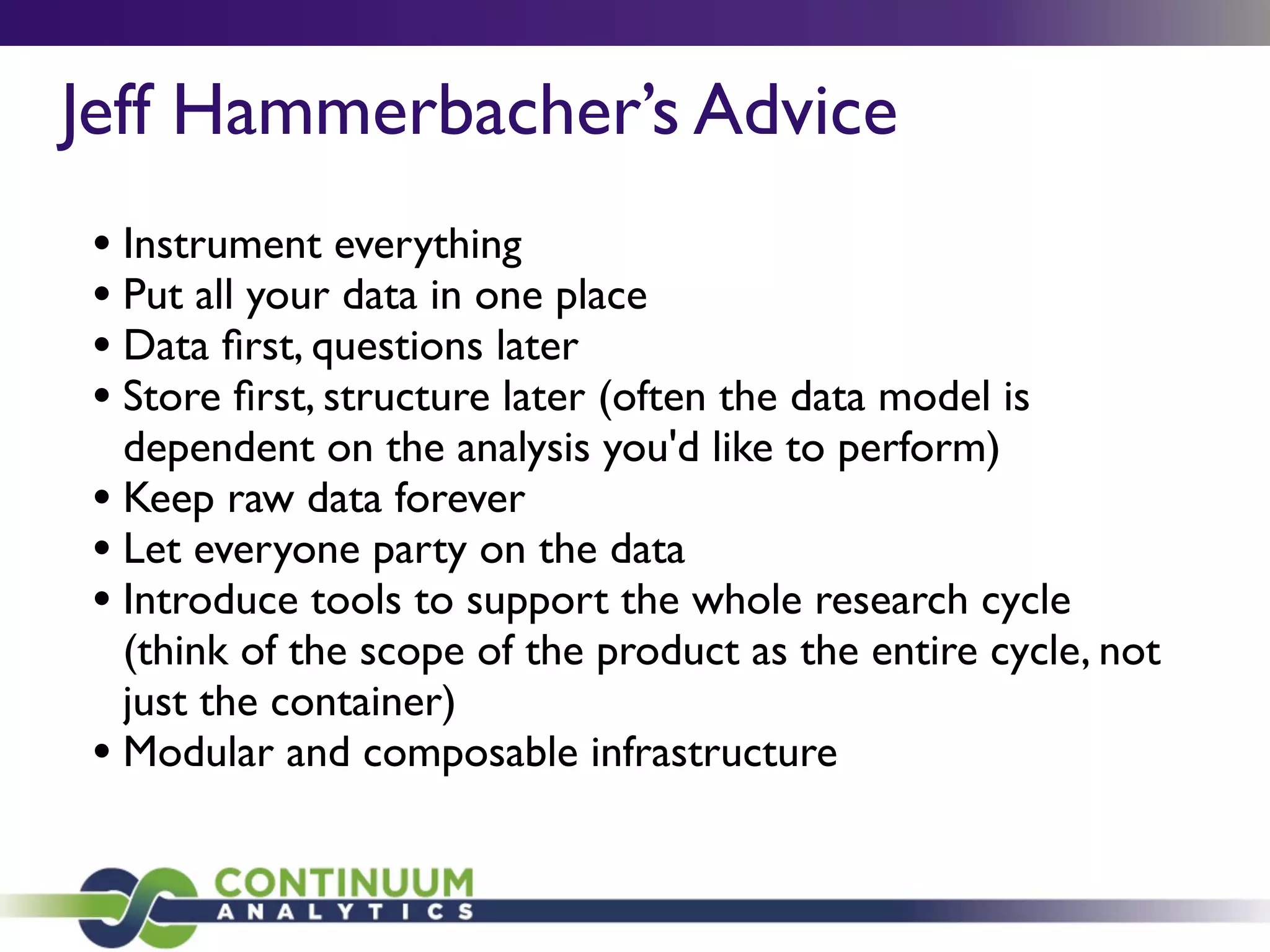 Jeff Hammerbacher’s Advice
• Instrument everything
• Put all your data in one place
• Data ﬁrst, questions later
• Store ﬁrst, structure later (often the data model is
dependent on the analysis you'd like to perform)
• Keep raw data forever
• Let everyone party on the data
• Introduce tools to support the whole research cycle
(think of the scope of the product as the entire cycle, not
just the container)
• Modular and composable infrastructure
 
