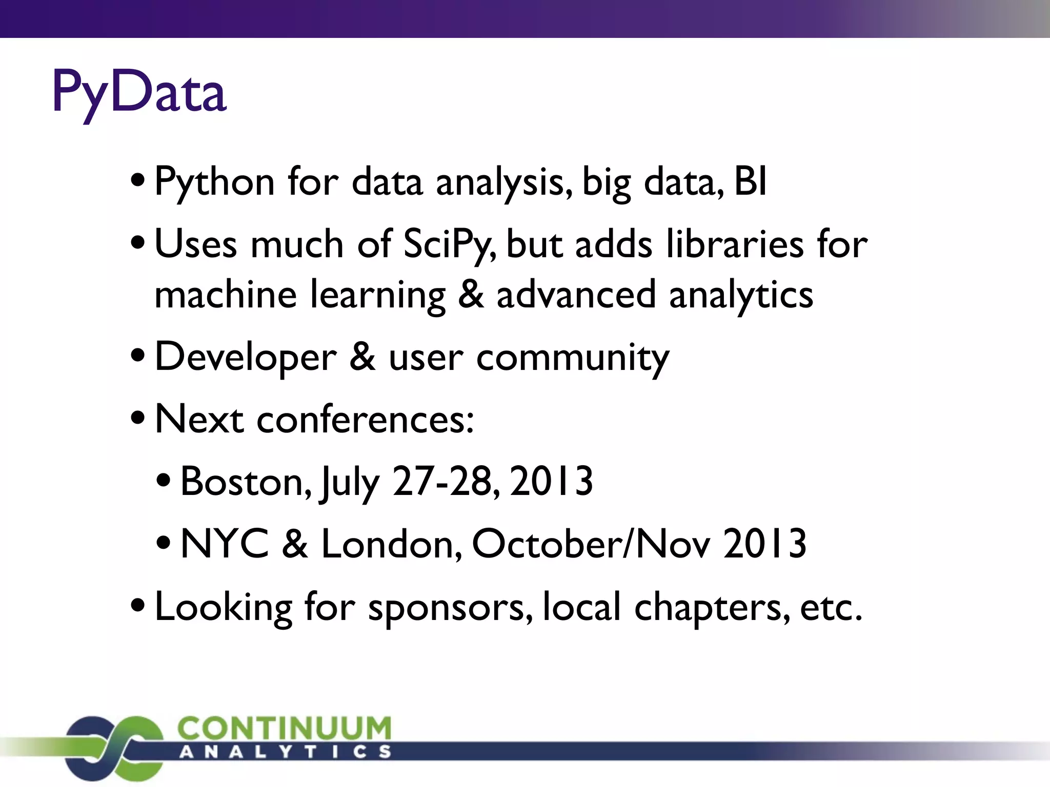 •Python for data analysis, big data, BI
•Uses much of SciPy, but adds libraries for
machine learning & advanced analytics
•Developer & user community
•Next conferences:
•Boston, July 27-28, 2013
•NYC & London, October/Nov 2013
•Looking for sponsors, local chapters, etc.
PyData
 