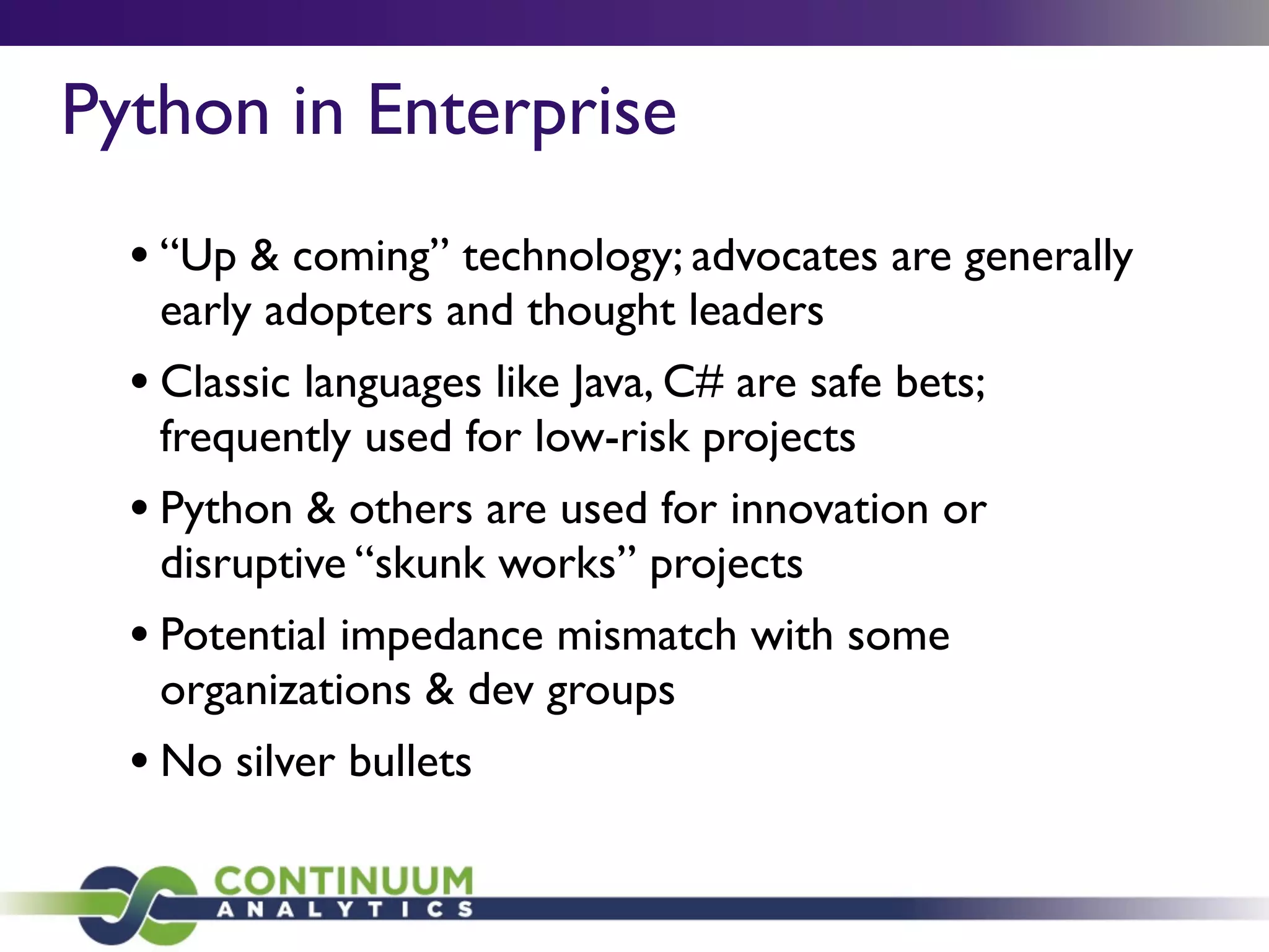 Python in Enterprise
• “Up & coming” technology; advocates are generally
early adopters and thought leaders
• Classic languages like Java, C# are safe bets;
frequently used for low-risk projects
• Python & others are used for innovation or
disruptive “skunk works” projects
• Potential impedance mismatch with some
organizations & dev groups
• No silver bullets
 