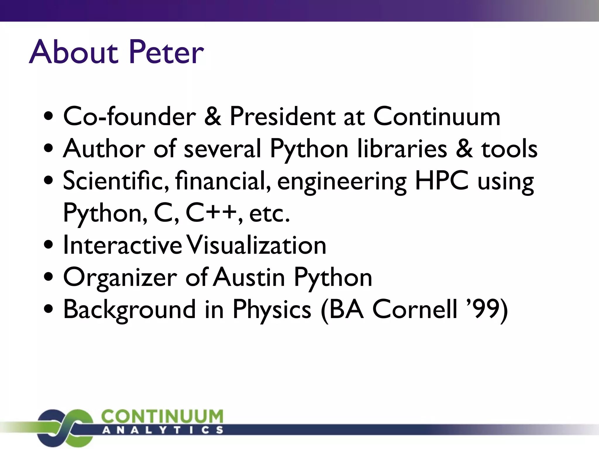 About Peter
• Co-founder & President at Continuum
• Author of several Python libraries & tools
• Scientiﬁc, ﬁnancial, engineering HPC using
Python, C, C++, etc.
• InteractiveVisualization
• Organizer of Austin Python
• Background in Physics (BA Cornell ’99)
 