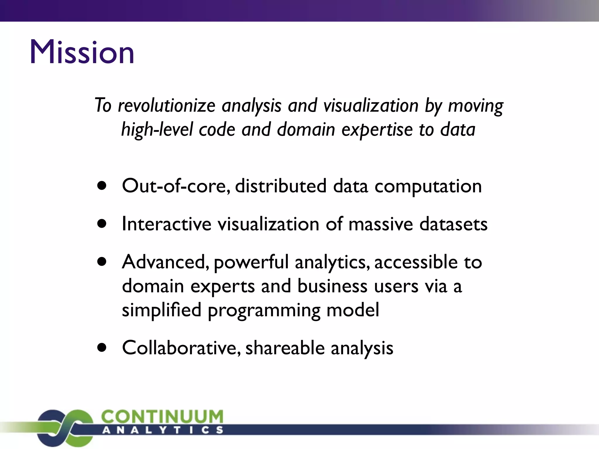 • Out-of-core, distributed data computation
• Interactive visualization of massive datasets
• Advanced, powerful analytics, accessible to
domain experts and business users via a
simpliﬁed programming model
• Collaborative, shareable analysis
To revolutionize analysis and visualization by moving
high-level code and domain expertise to data
Mission
 