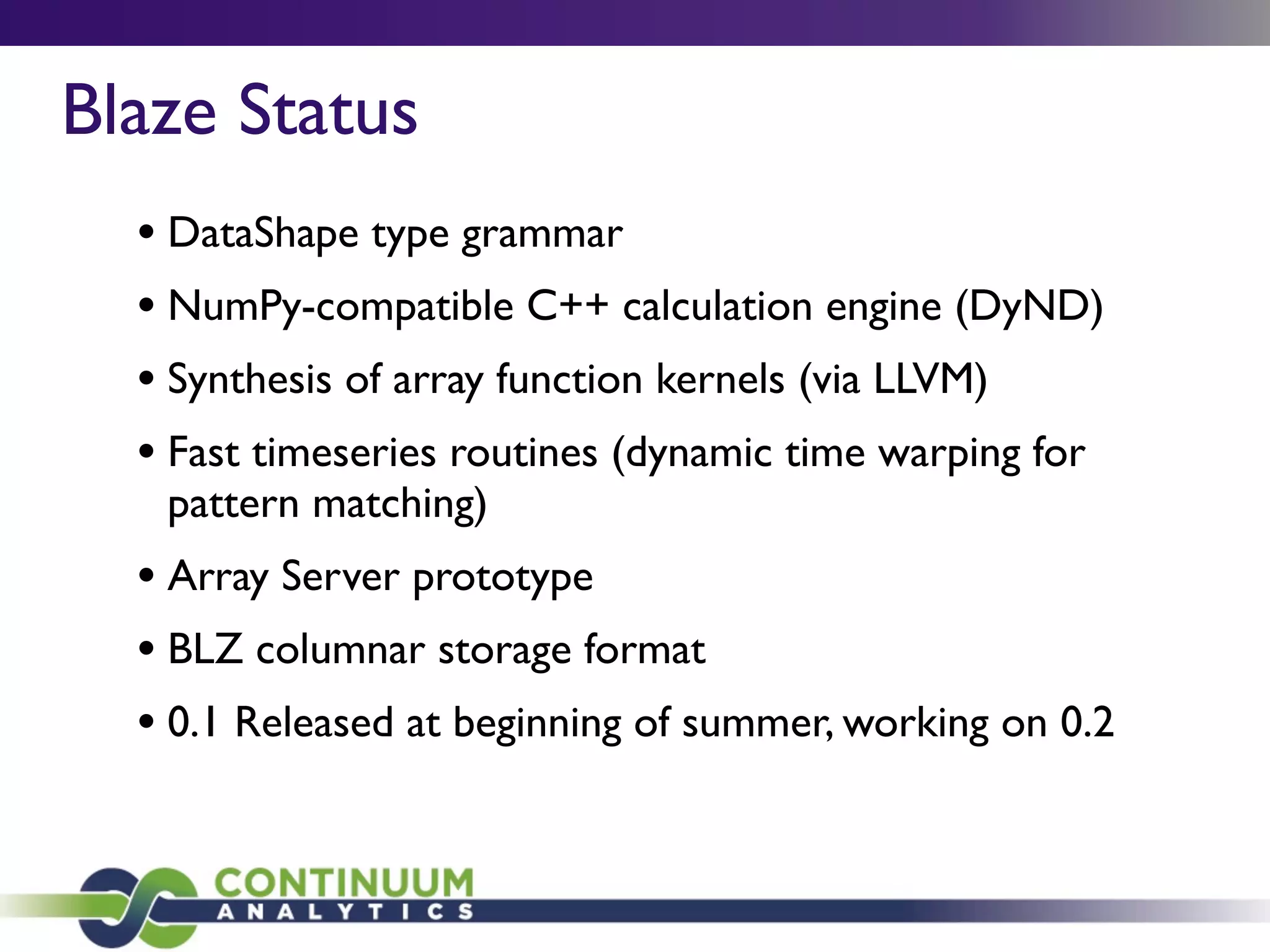 Blaze Status
• DataShape type grammar
• NumPy-compatible C++ calculation engine (DyND)
• Synthesis of array function kernels (via LLVM)
• Fast timeseries routines (dynamic time warping for
pattern matching)
• Array Server prototype
• BLZ columnar storage format
• 0.1 Released at beginning of summer, working on 0.2
 