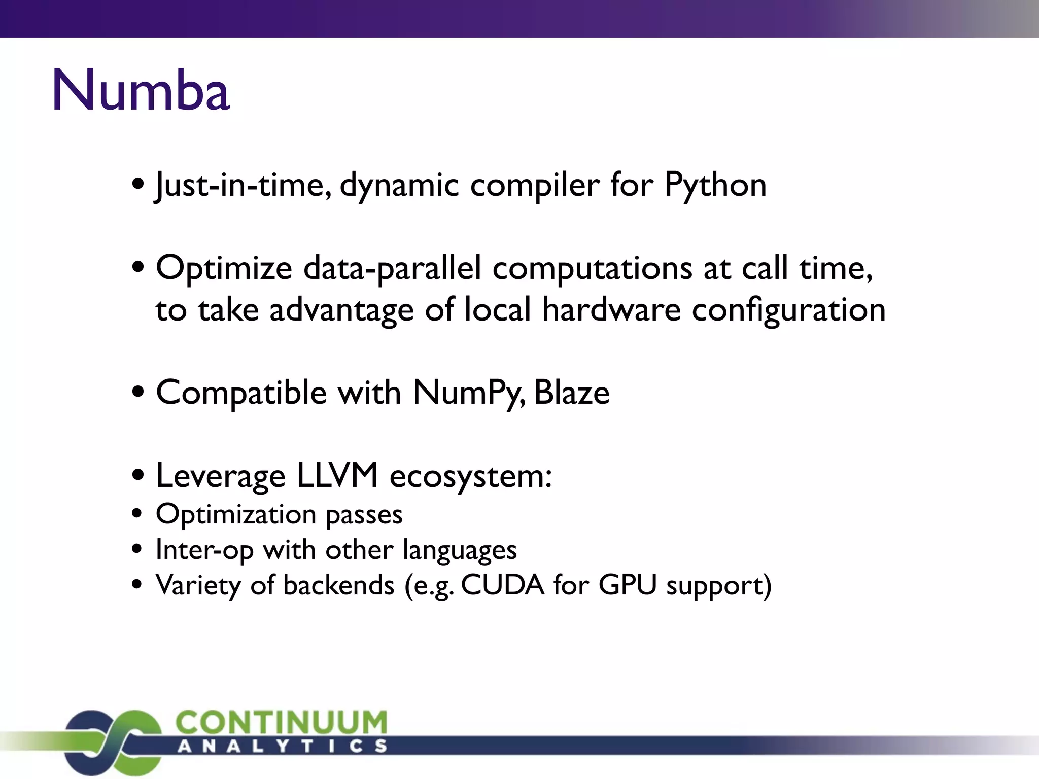 Numba
• Just-in-time, dynamic compiler for Python
• Optimize data-parallel computations at call time,
to take advantage of local hardware conﬁguration
• Compatible with NumPy, Blaze
• Leverage LLVM ecosystem:
• Optimization passes
• Inter-op with other languages
• Variety of backends (e.g. CUDA for GPU support)
 
