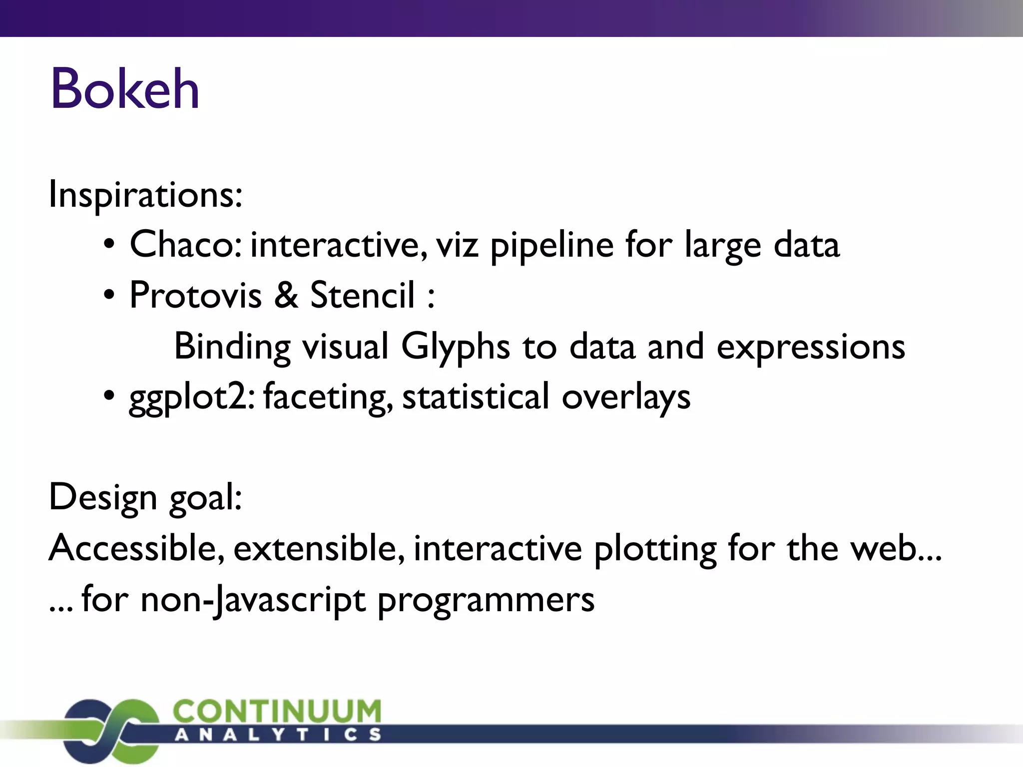 Bokeh
Inspirations:
• Chaco: interactive, viz pipeline for large data
• Protovis & Stencil :
Binding visual Glyphs to data and expressions
• ggplot2: faceting, statistical overlays
Design goal:
Accessible, extensible, interactive plotting for the web...
... for non-Javascript programmers
 