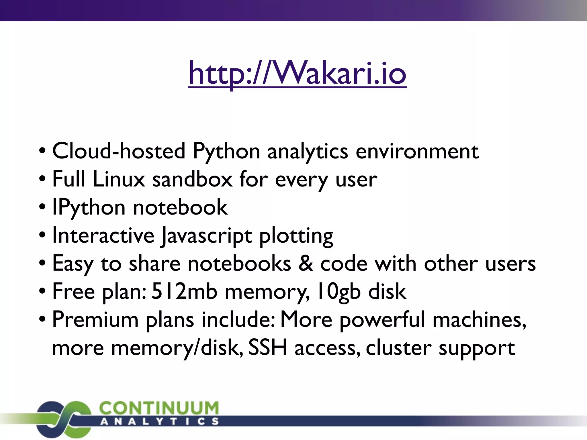 http://Wakari.io
• Cloud-hosted Python analytics environment
• Full Linux sandbox for every user
• IPython notebook
• Interactive Javascript plotting
• Easy to share notebooks & code with other users
• Free plan: 512mb memory, 10gb disk
• Premium plans include: More powerful machines,
more memory/disk, SSH access, cluster support
 