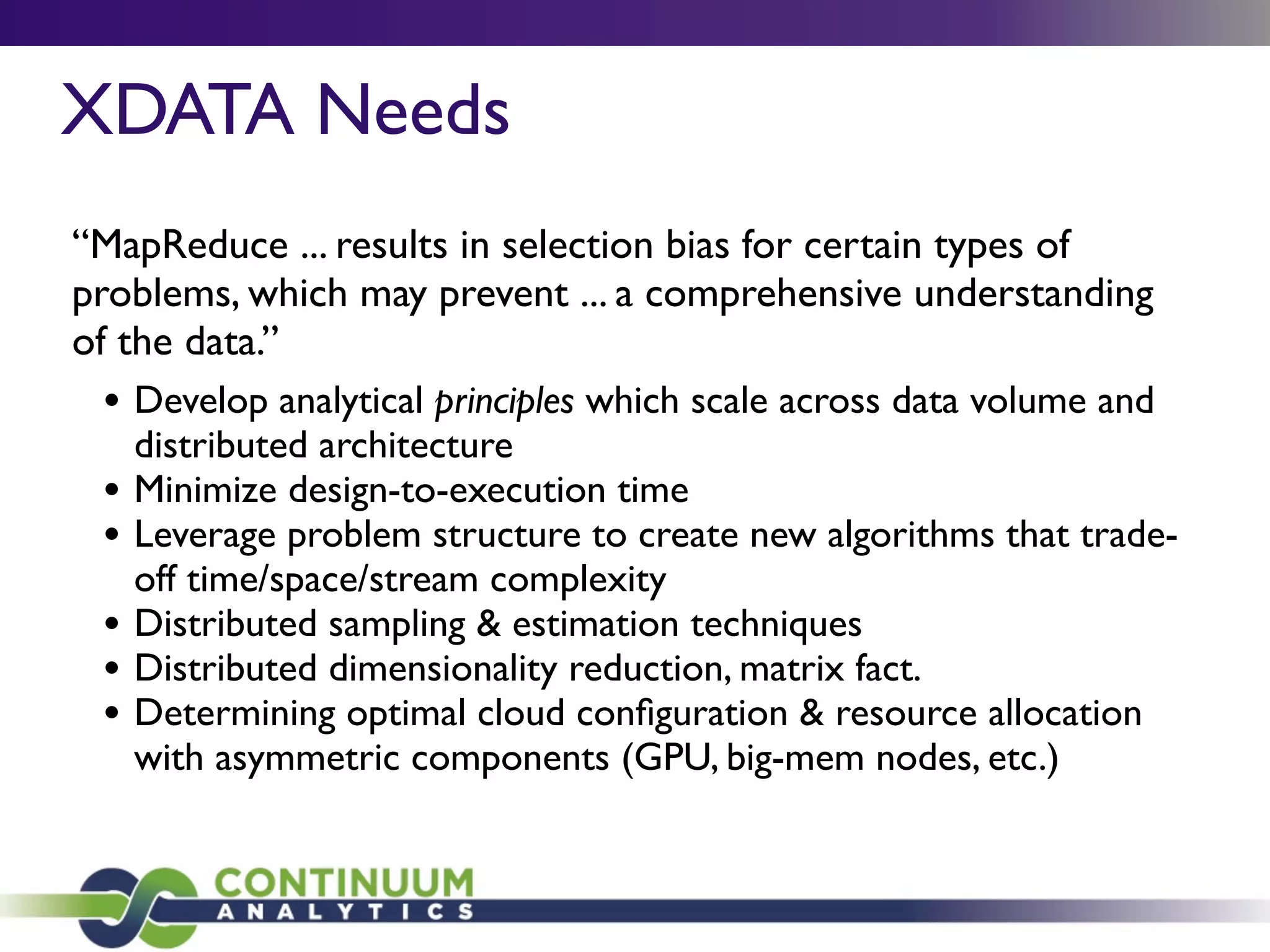 XDATA Needs
“MapReduce ... results in selection bias for certain types of
problems, which may prevent ... a comprehensive understanding
of the data.”
• Develop analytical principles which scale across data volume and
distributed architecture
• Minimize design-to-execution time
• Leverage problem structure to create new algorithms that trade-
off time/space/stream complexity
• Distributed sampling & estimation techniques
• Distributed dimensionality reduction, matrix fact.
• Determining optimal cloud conﬁguration & resource allocation
with asymmetric components (GPU, big-mem nodes, etc.)
 