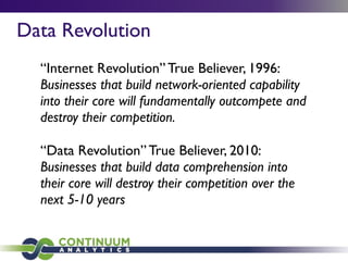Data Revolution
“Internet Revolution” True Believer, 1996:
Businesses that build network-oriented capability
into their core will fundamentally outcompete and
destroy their competition.
“Data Revolution” True Believer, 2010:
Businesses that build data comprehension into
their core will destroy their competition over the
next 5-10 years
 