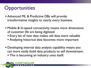 Opportunities
• Advanced ML & Predictive DBs will provide
transformative insights to nearly every business.
• Mobile & hi-speed connectivity means more dimensions
of customer life are being digitized.
• Every bit of new data makes old data more valuable
• Analyzing historical data becomes more important
• Developing internal data analysis capability means you
can more easily build data products to sell downstream.
• This is becoming an industry unto itself.
 