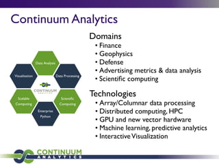 Domains
• Finance
• Geophysics
• Defense
• Advertising metrics & data analysis
• Scientiﬁc computing
Technologies
• Array/Columnar data processing
• Distributed computing, HPC
• GPU and new vector hardware
• Machine learning, predictive analytics
• InteractiveVisualization
Enterprise
Python
Scientiﬁc
Computing
Data Processing
Data Analysis
Visualisation
Scalable
Computing
Continuum Analytics
 