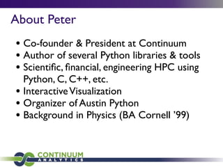About Peter
• Co-founder & President at Continuum
• Author of several Python libraries & tools
• Scientiﬁc, ﬁnancial, engineering HPC using
Python, C, C++, etc.
• InteractiveVisualization
• Organizer of Austin Python
• Background in Physics (BA Cornell ’99)
 