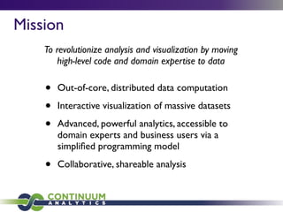 • Out-of-core, distributed data computation
• Interactive visualization of massive datasets
• Advanced, powerful analytics, accessible to
domain experts and business users via a
simpliﬁed programming model
• Collaborative, shareable analysis
To revolutionize analysis and visualization by moving
high-level code and domain expertise to data
Mission
 