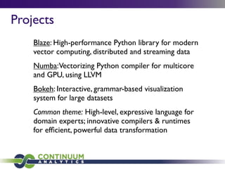 Projects
Blaze: High-performance Python library for modern
vector computing, distributed and streaming data
Numba:Vectorizing Python compiler for multicore
and GPU, using LLVM
Bokeh: Interactive, grammar-based visualization
system for large datasets
Common theme: High-level, expressive language for
domain experts; innovative compilers & runtimes
for efﬁcient, powerful data transformation
 