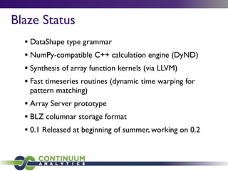 Blaze Status
• DataShape type grammar
• NumPy-compatible C++ calculation engine (DyND)
• Synthesis of array function kernels (via LLVM)
• Fast timeseries routines (dynamic time warping for
pattern matching)
• Array Server prototype
• BLZ columnar storage format
• 0.1 Released at beginning of summer, working on 0.2
 