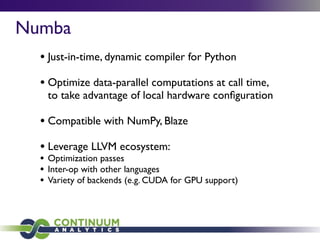 Numba
• Just-in-time, dynamic compiler for Python
• Optimize data-parallel computations at call time,
to take advantage of local hardware conﬁguration
• Compatible with NumPy, Blaze
• Leverage LLVM ecosystem:
• Optimization passes
• Inter-op with other languages
• Variety of backends (e.g. CUDA for GPU support)
 