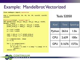 Example: MandelbrotVectorized
from numbapro import vectorize
sig = 'uint8(uint32, f4, f4, f4, f4, uint32, uint32,
uint32)'
@vectorize([sig], target='gpu')
def mandel(tid, min_x, max_x, min_y, max_y, width,
height, iters):
pixel_size_x = (max_x - min_x) / width
pixel_size_y = (max_y - min_y) / height
x = tid % width
y = tid / width
real = min_x + x * pixel_size_x
imag = min_y + y * pixel_size_y
c = complex(real, imag)
z = 0.0j
for i in range(iters):
z = z * z + c
if (z.real * z.real + z.imag * z.imag) >= 4:
return i
return 255
Kind Time Speed-up
Python 263.6 1.0x
CPU 2.639 100x
GPU 0.1676 1573x
Tesla S2050
 