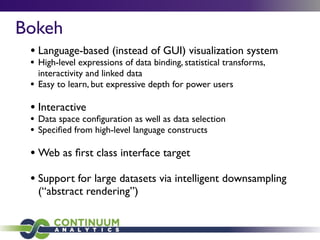 Bokeh
• Language-based (instead of GUI) visualization system
• High-level expressions of data binding, statistical transforms,
interactivity and linked data
• Easy to learn, but expressive depth for power users
• Interactive
• Data space conﬁguration as well as data selection
• Speciﬁed from high-level language constructs
• Web as ﬁrst class interface target
• Support for large datasets via intelligent downsampling
(“abstract rendering”)
 