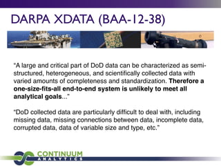 DARPA XDATA (BAA-12-38)
“A large and critical part of DoD data can be characterized as semi-
structured, heterogeneous, and scientiﬁcally collected data with
varied amounts of completeness and standardization. Therefore a
one-size-ﬁts-all end-to-end system is unlikely to meet all
analytical goals...”
“DoD collected data are particularly difﬁcult to deal with, including
missing data, missing connections between data, incomplete data,
corrupted data, data of variable size and type, etc.”
 