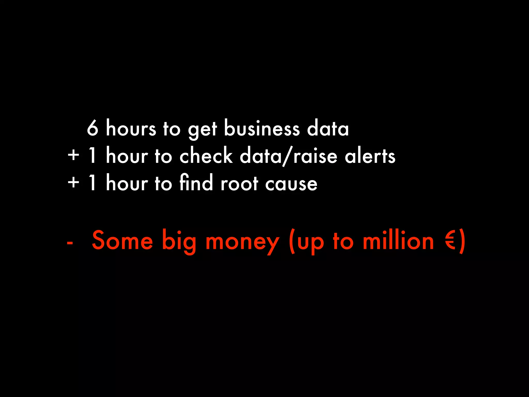 6 hours to get business data
+ 1 hour to check data/raise alerts
+ 1 hour to ﬁnd root cause
!
- SSome big money (up to million €)
 