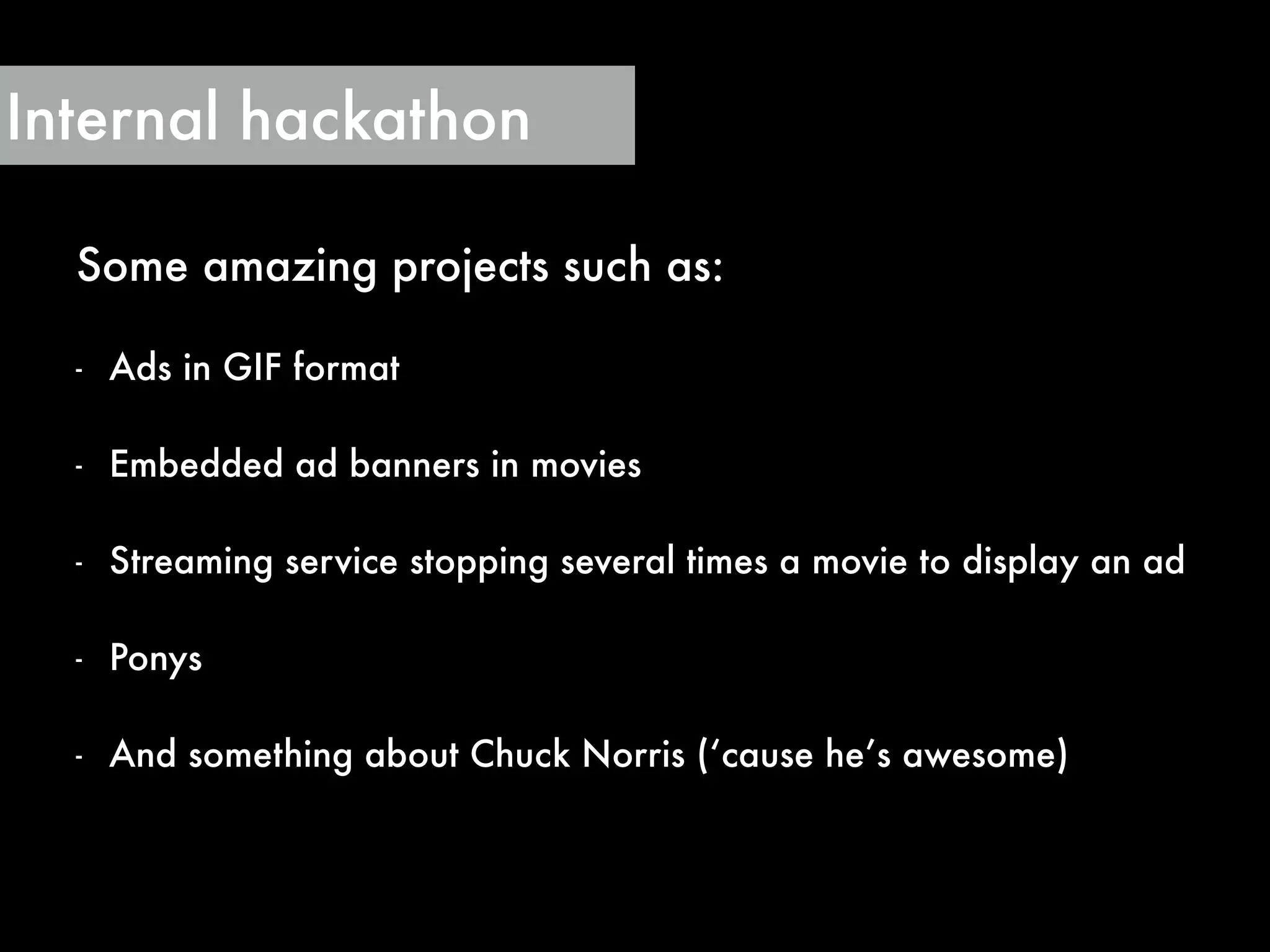 Some amazing projects such as:
!
- Ads in GIF format
!
- Embedded ad banners in movies
!
- Streaming service stopping several times a movie to display an ad
!
- Ponys
!
- And something about Chuck Norris (‘cause he’s awesome)
Internal hackathon
 