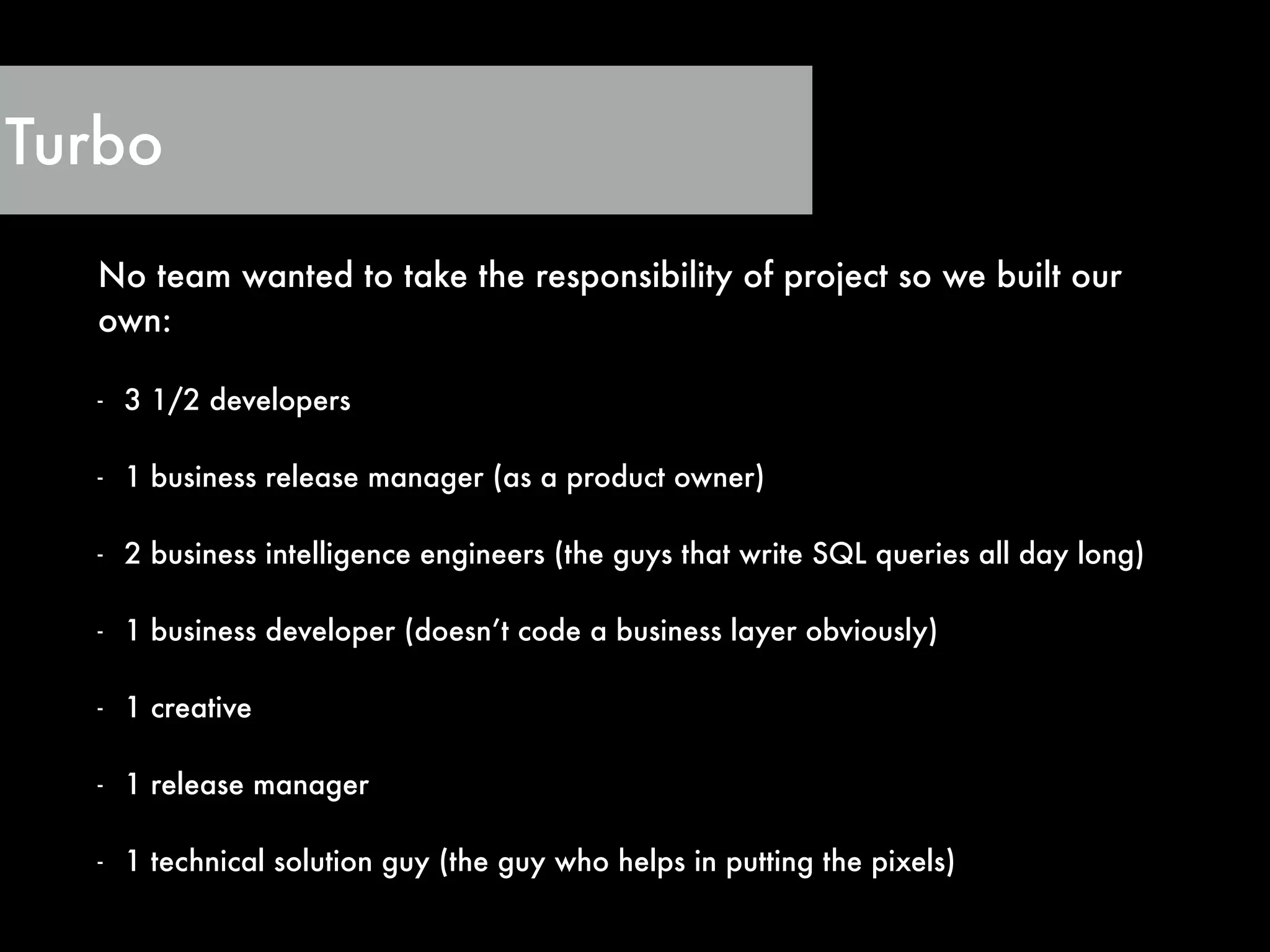 No team wanted to take the responsibility of project so we built our
own:
!
- 3 1/2 developers
!
- 1 business release manager (as a product owner)
!
- 2 business intelligence engineers (the guys that write SQL queries all day long)
!
- 1 business developer (doesn’t code a business layer obviously)
!
- 1 creative
!
- 1 release manager
!
- 1 technical solution guy (the guy who helps in putting the pixels)
Turbo
 
