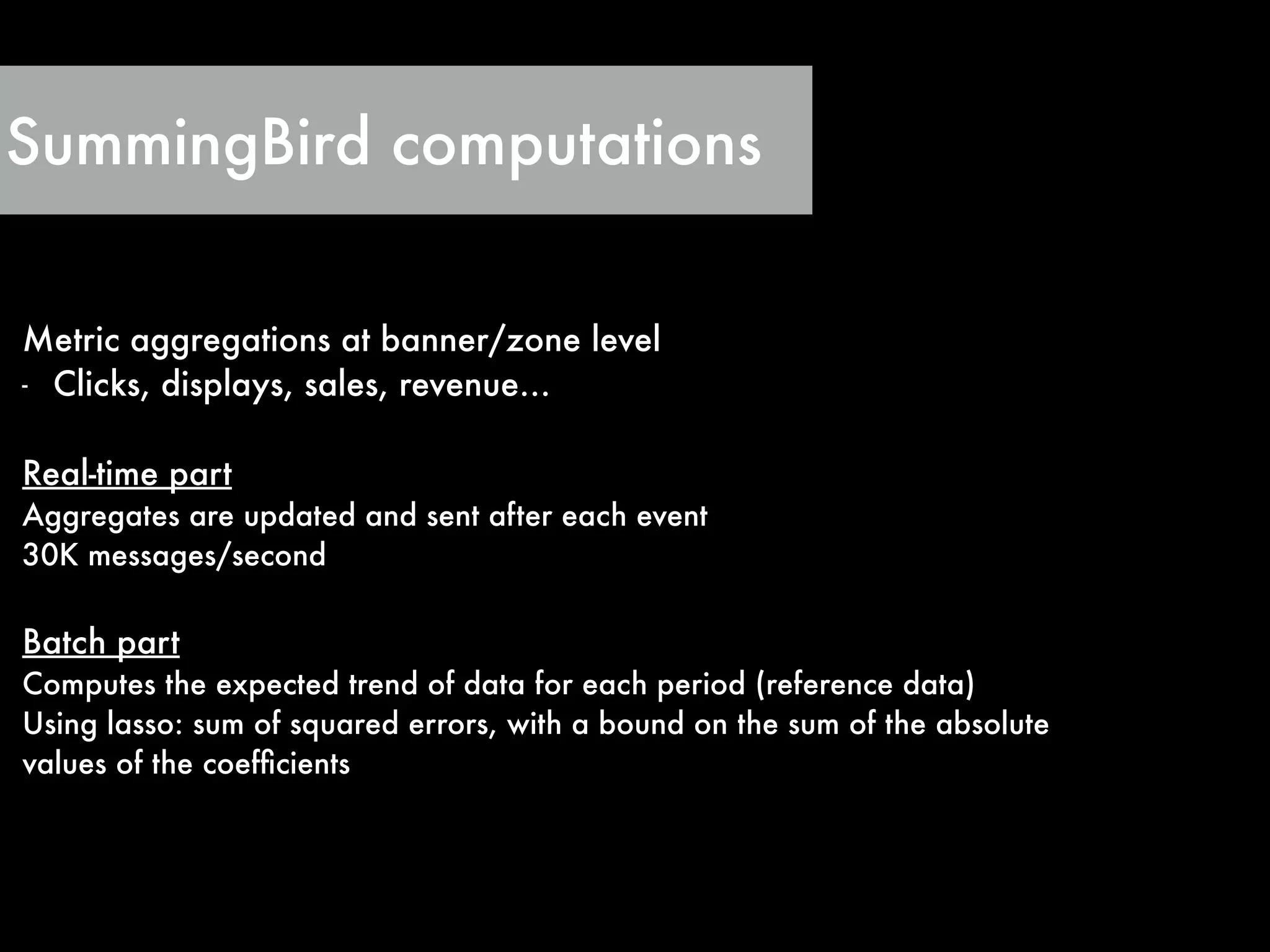 SummingBird computations
Metric aggregations at banner/zone level
- Clicks, displays, sales, revenue…
!
Real-time part
Aggregates are updated and sent after each event
30K messages/second
!
Batch part
Computes the expected trend of data for each period (reference data)
Using lasso: sum of squared errors, with a bound on the sum of the absolute
values of the coefﬁcients
 