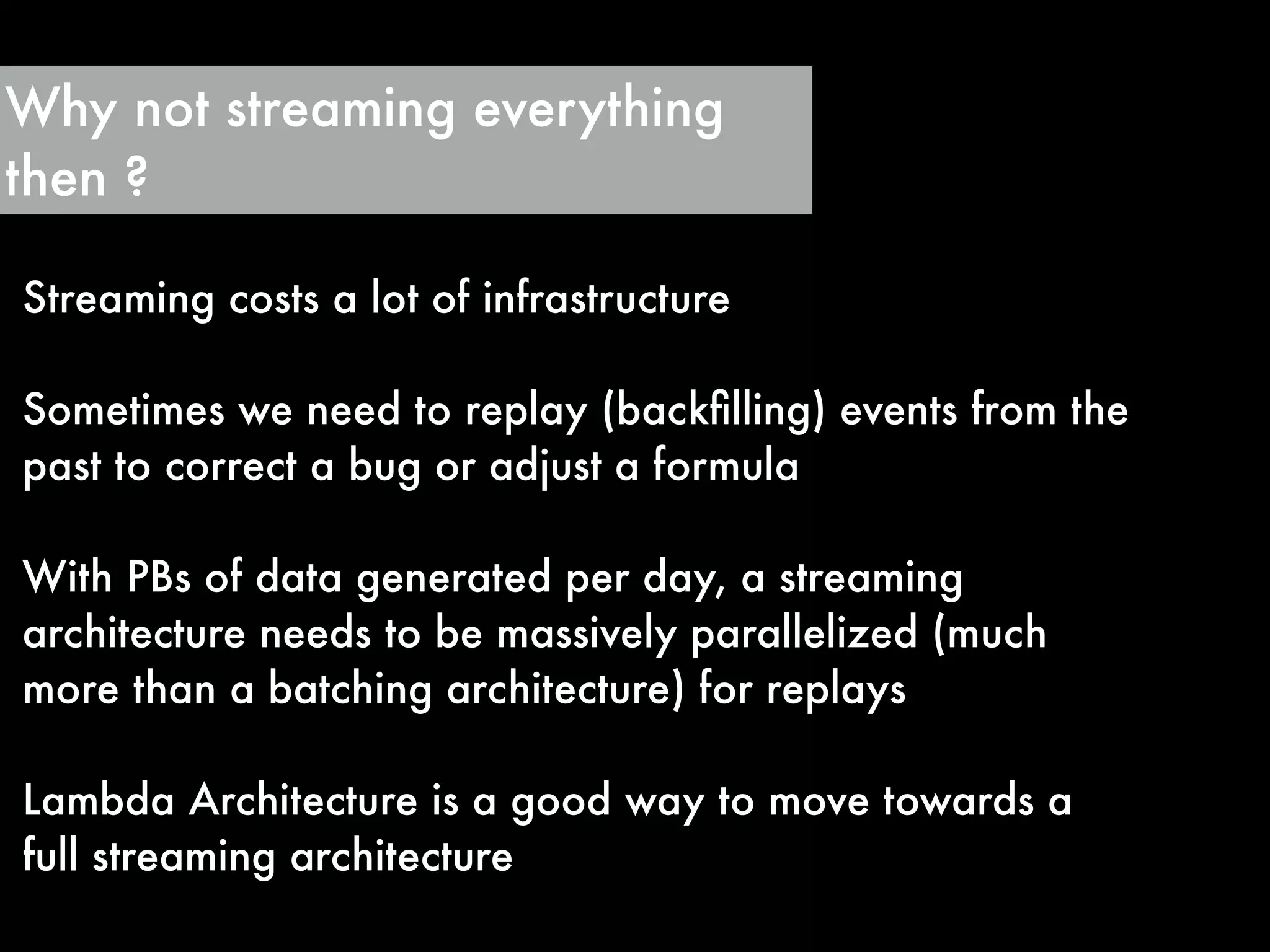Why not streaming everything
then ?
Streaming costs a lot of infrastructure
!
Sometimes we need to replay (backﬁlling) events from the
past to correct a bug or adjust a formula
!
With PBs of data generated per day, a streaming
architecture needs to be massively parallelized (much
more than a batching architecture) for replays
!
Lambda Architecture is a good way to move towards a
full streaming architecture
 