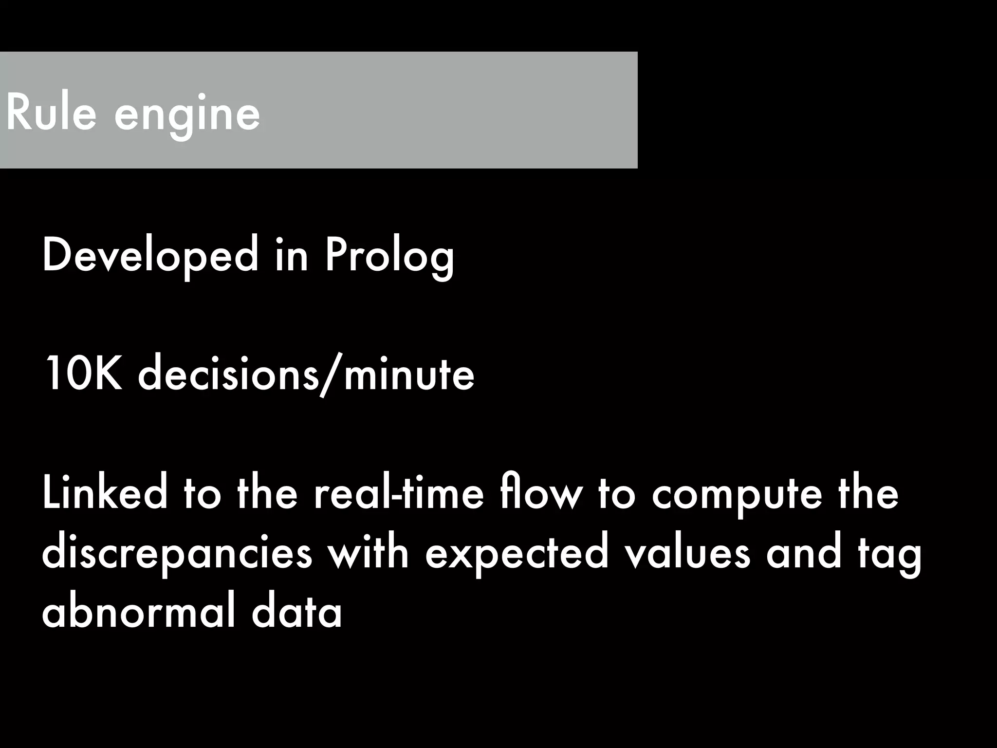 Rule engine
Developed in Prolog
!
10K decisions/minute
!
Linked to the real-time ﬂow to compute the
discrepancies with expected values and tag
abnormal data
 