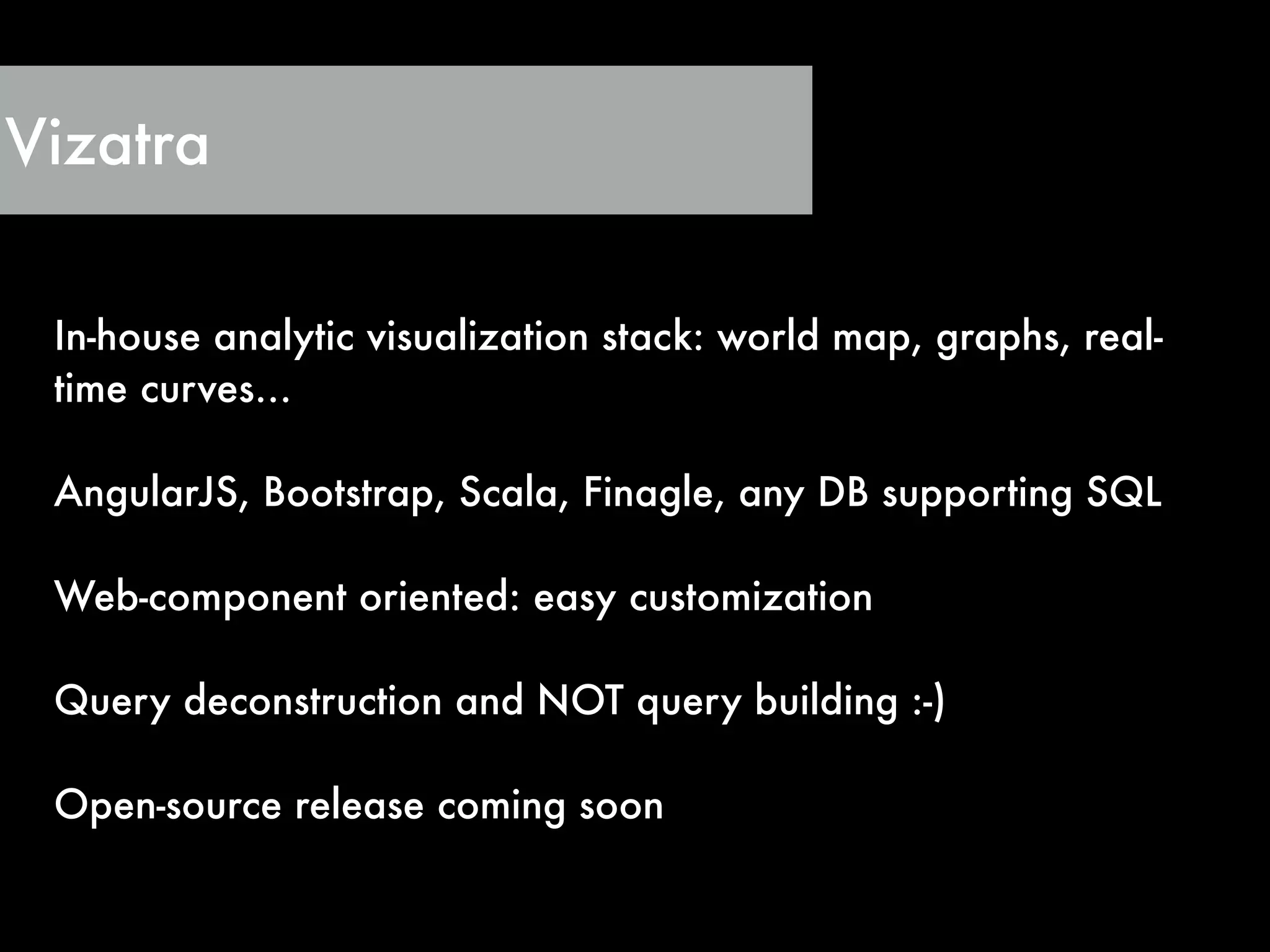 Vizatra
In-house analytic visualization stack: world map, graphs, real-
time curves…
!
AngularJS, Bootstrap, Scala, Finagle, any DB supporting SQL
!
Web-component oriented: easy customization
!
Query deconstruction and NOT query building :-)
!
Open-source release coming soon
 