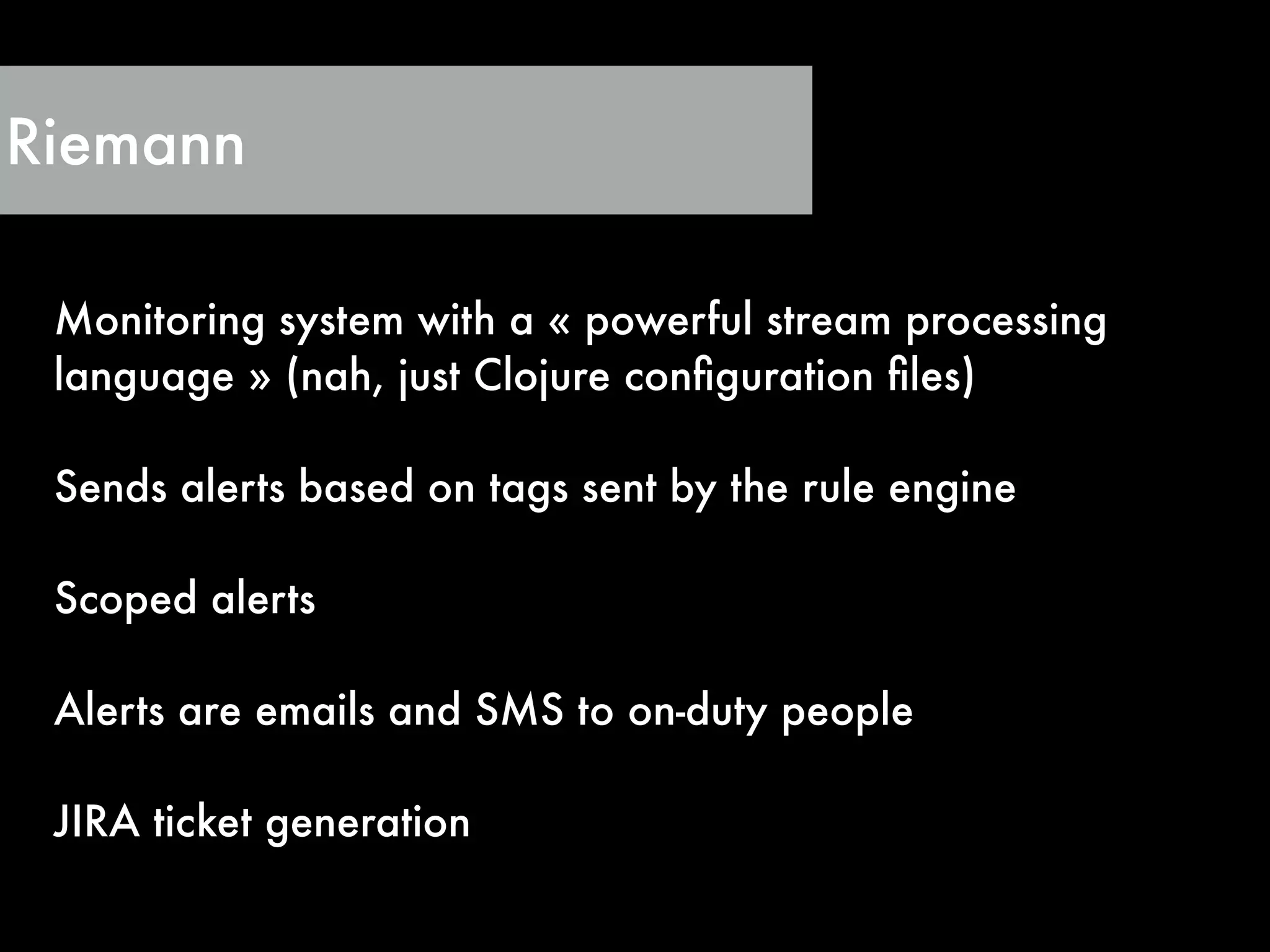 Riemann
Monitoring system with a « powerful stream processing
language » (nah, just Clojure conﬁguration ﬁles)
!
Sends alerts based on tags sent by the rule engine
!
Scoped alerts
!
Alerts are emails and SMS to on-duty people
!
JIRA ticket generation
 