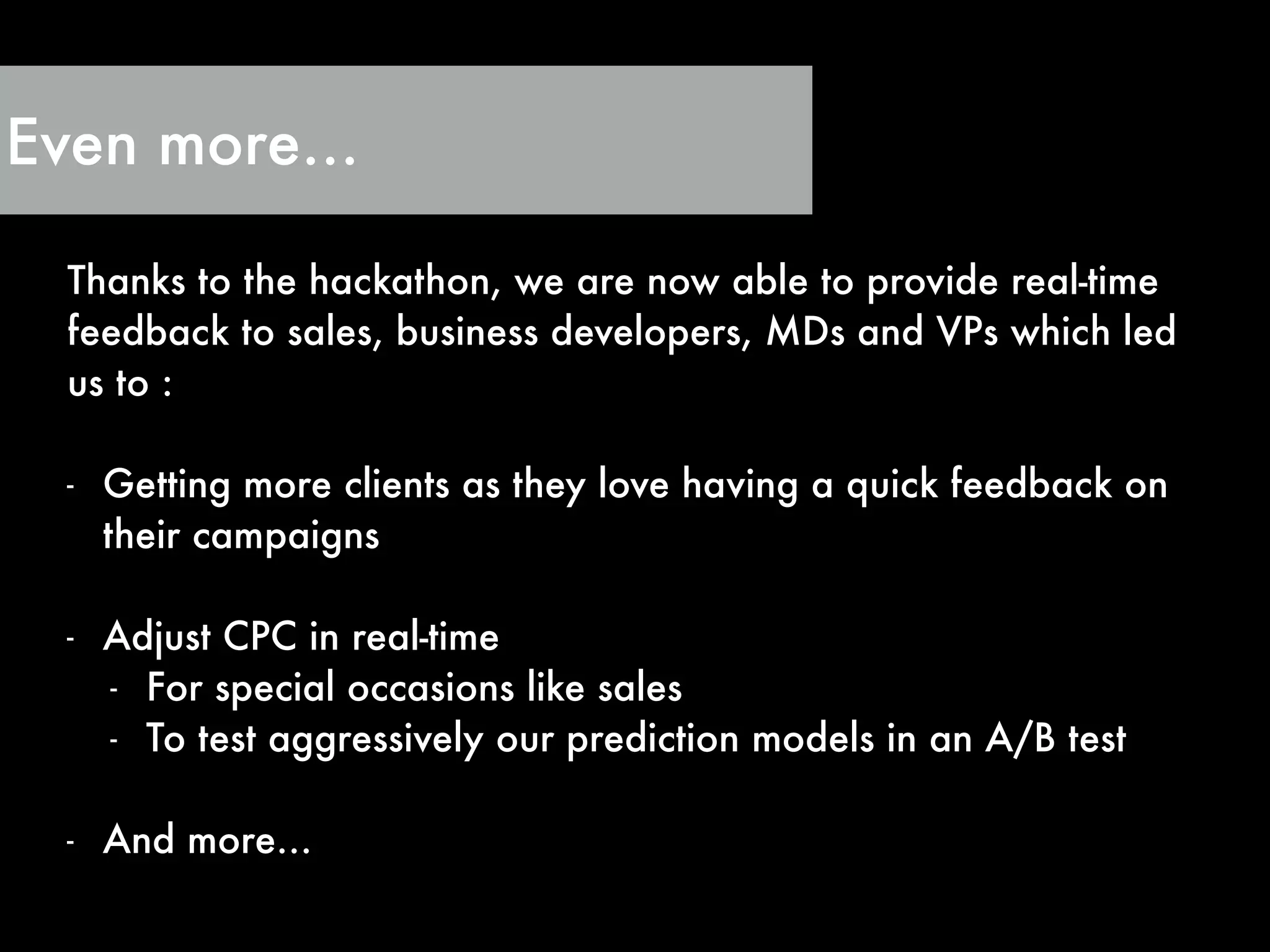 Even more…
Thanks to the hackathon, we are now able to provide real-time
feedback to sales, business developers, MDs and VPs which led
us to :
!
- Getting more clients as they love having a quick feedback on
their campaigns
!
- Adjust CPC in real-time
- For special occasions like sales
- To test aggressively our prediction models in an A/B test
!
- And more…
 