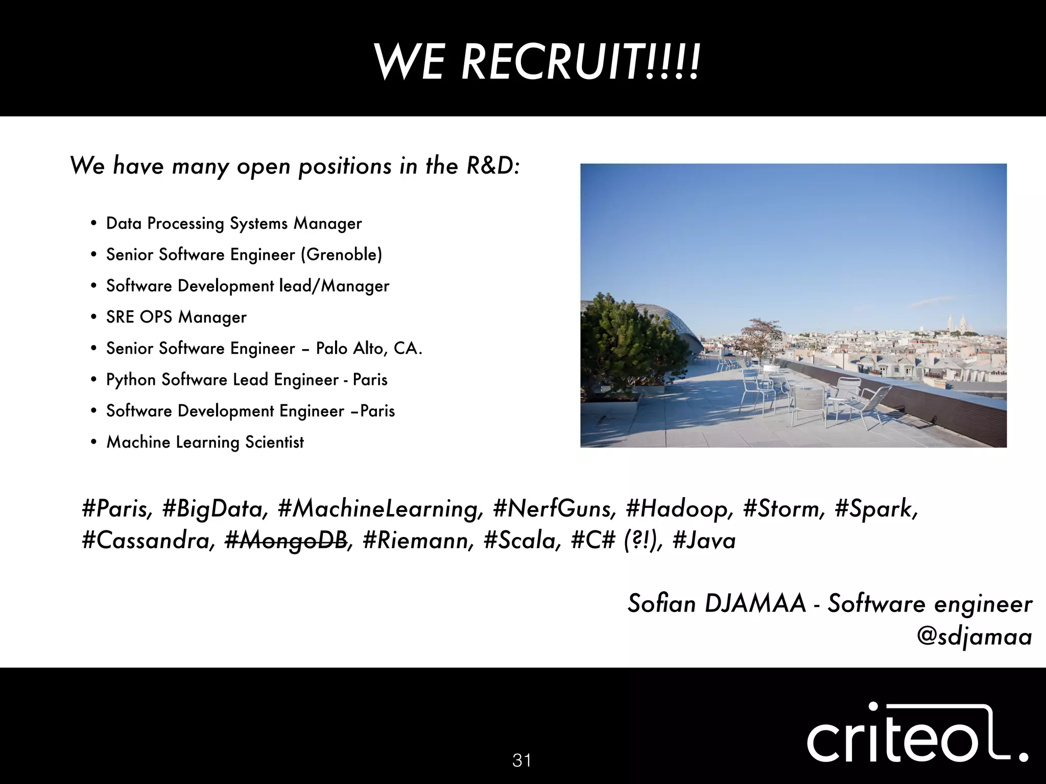 #Paris, #BigData, #MachineLearning, #NerfGuns, #Hadoop, #Storm, #Spark,
#Cassandra, #MongoDB, #Riemann, #Scala, #C# (?!), #Java
31
Soﬁan DJAMAA - Software engineer
@sdjamaa
WE RECRUIT!!!!
We have many open positions in the R&D:
!
•	Data Processing Systems Manager
•	Senior Software Engineer (Grenoble)
•	Software Development lead/Manager
•	SRE OPS Manager
•	Senior Software Engineer – Palo Alto, CA.
•	Python Software Lead Engineer - Paris
•	Software Development Engineer –Paris
•	Machine Learning Scientist
 