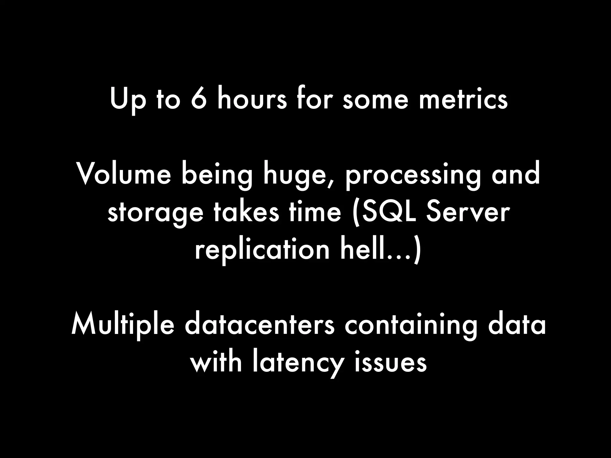 Up to 6 hours for some metrics
!
Volume being huge, processing and
storage takes time (SQL Server
replication hell…)
!
Multiple datacenters containing data
with latency issues
 