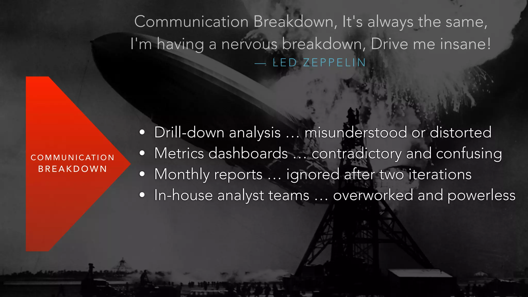 COMMUNICATION 
BREAKDOWN 
Communication Breakdown, It's always the same, 
I'm having a nervous breakdown, Drive me insane! 
— LED ZEPPELIN 
• Drill-down analysis … misunderstood or distorted 
• Metrics dashboards … contradictory and confusing 
• Monthly reports … ignored after two iterations 
• In-house analyst teams … overworked and powerless 
 