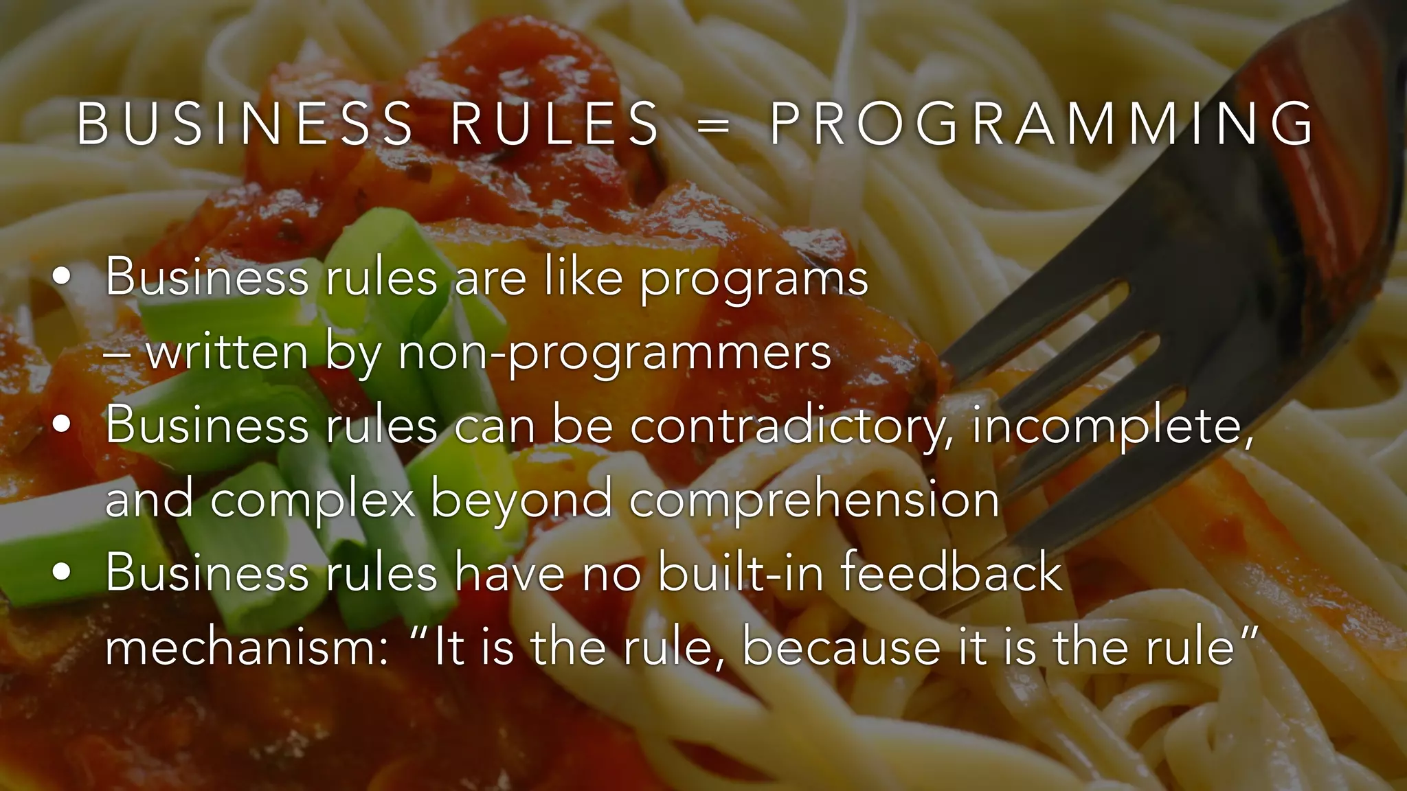 BUSINESS RULES = PROGRAMMING 
• Business rules are like programs 
– written by non-programmers 
• Business rules can be contradictory, incomplete, 
and complex beyond comprehension 
• Business rules have no built-in feedback 
mechanism: “It is the rule, because it is the rule” 
 