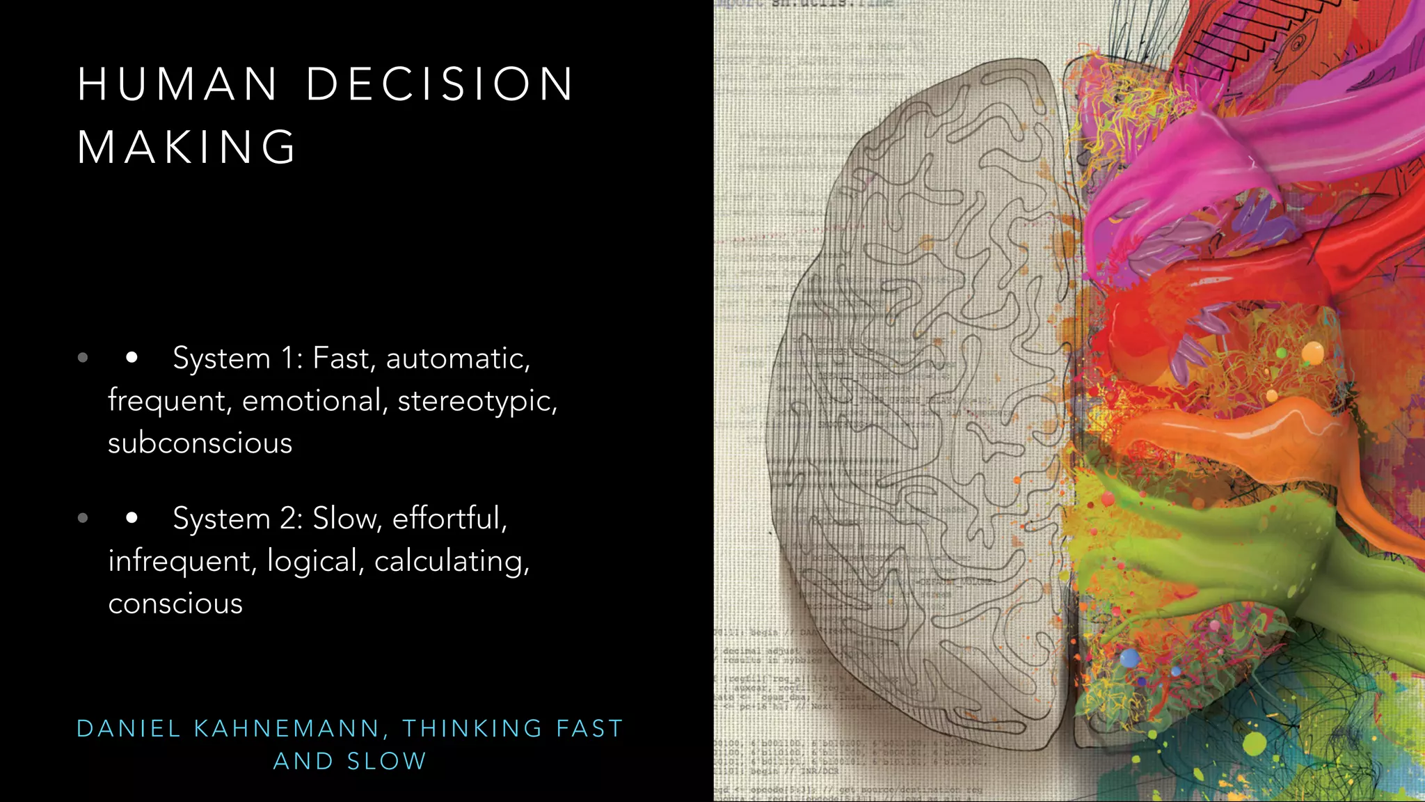 HUMAN DECISION 
MAKING 
• • System 1: Fast, automatic, 
frequent, emotional, stereotypic, 
subconscious 
• • System 2: Slow, effortful, 
infrequent, logical, calculating, 
conscious 
DANIEL KAHNEMANN, THINKING FAST 
AND SLOW 
 