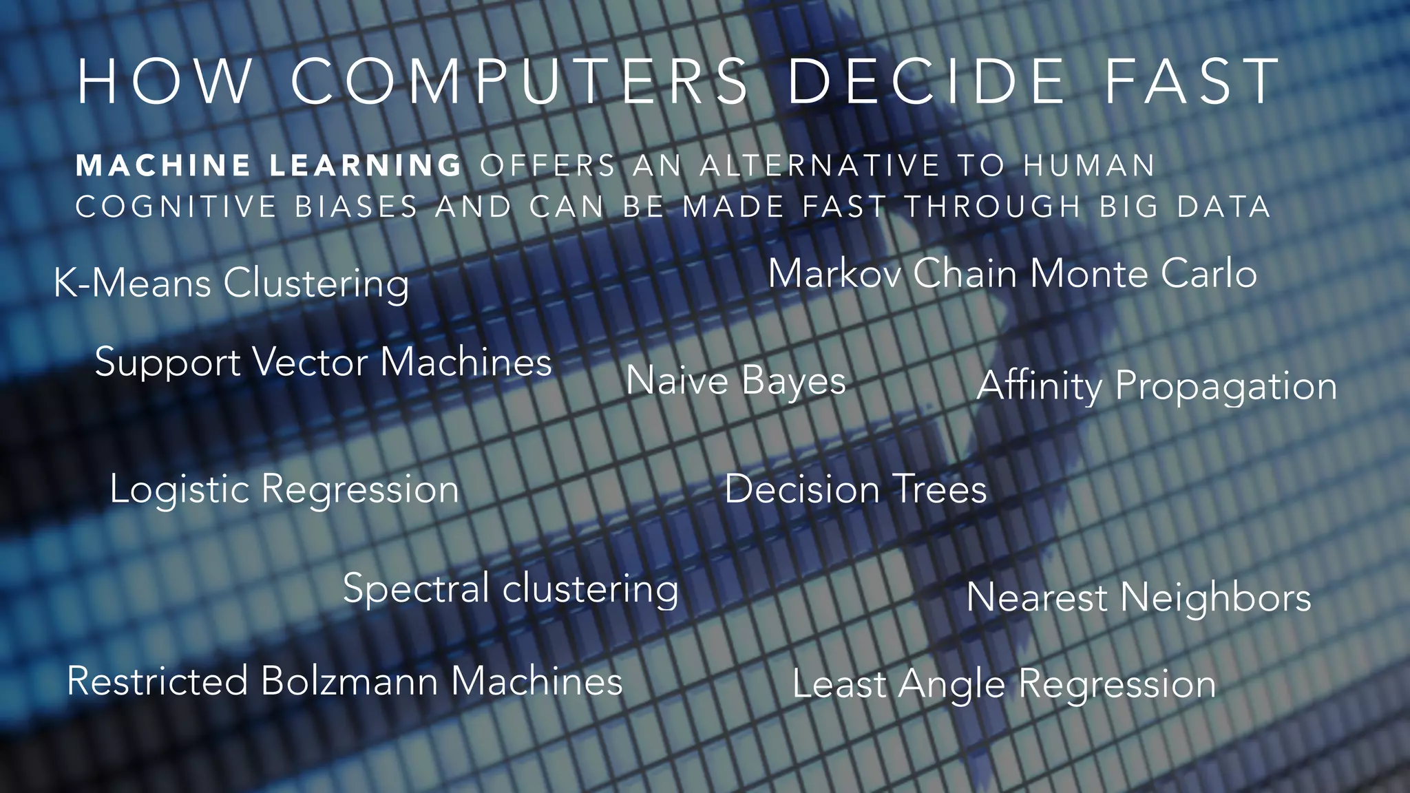 HOW COMPUTERS DECIDE FAST 
MACHINE LEARNING OFFERS AN ALTERNATIVE TO HUMAN 
COGNITIVE BIASES AND CAN BE MADE FAST THROUGH BIG DATA 
K-Means Clustering 
Markov Chain Monte Carlo 
Support Vector Machines Naive Bayes Affinity Propagation 
Decision Trees 
Nearest Neighbors 
Least Angle Regression 
Logistic Regression 
Spectral clustering 
Restricted Bolzmann Machines 
 
