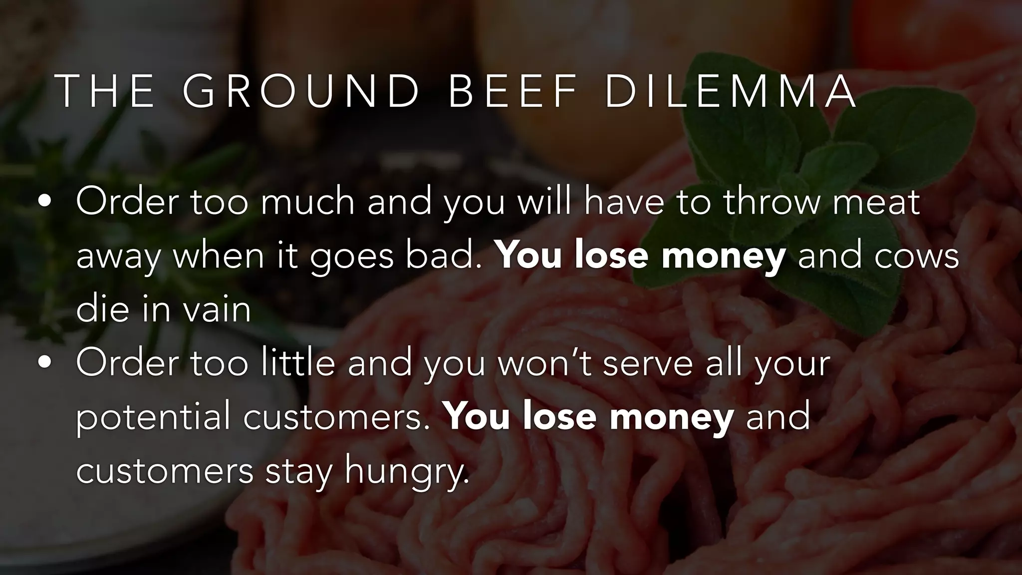 THE GROUND BEEF DILEMMA 
• Order too much and you will have to throw meat 
away when it goes bad. You lose money and cows 
die in vain 
• Order too little and you won’t serve all your 
potential customers. You lose money and 
customers stay hungry. 
 