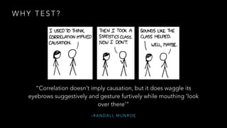 WHY TEST? 
“Correlation doesn’t imply causation, but it does waggle its 
eyebrows suggestively and gesture furtively while mouthing ‘look 
over there’” 
–RANDALL MUNROE 
 