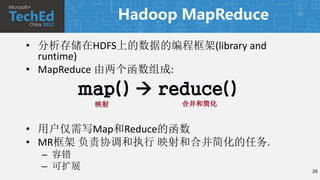 Hadoop MapReduce

• 分析存储在HDFS上的数据的编程框架(library and
  runtime)
• MapReduce 由两个函数组成:
      map()  reduce()
          映射         合并和简化


• 用户仅需写Map和Reduce的函数
• MR框架 负责协调和执行 映射和合并简化的任务.
  – 容错
  – 可扩展                            26
 