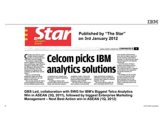 © 2015 IBM Corporation18
MEDIA PUBLISHED
Published by “The Star”
on 3rd January 2012
GBS Led, collaboration with SWG for IBM's Biggest Telco Analytics
Win in ASEAN (3Q, 2011), followed by biggest Enterprise Marketing
Management – Next Best Action win in ASEAN (1Q, 2012)
 