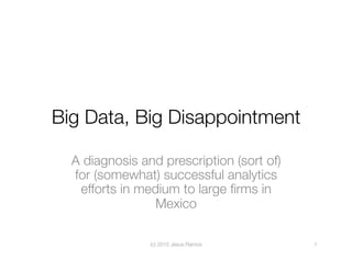 Big Data, Big Disappointment
A diagnosis and prescription (sort of)
for (somewhat) successful analytics
efforts in medium to large ﬁrms in
Mexico
(c) 2015 Jesus Ramos
 1
 