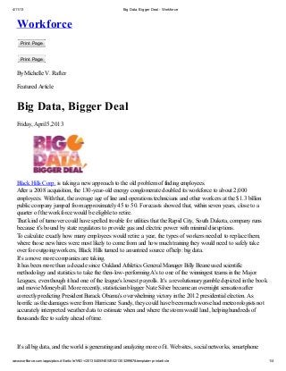4/11/13                                                         Big Data, Bigger Deal - Workforce



  Workforce
    Print Page


    Print Page

  By Michelle V. Rafter

  Featured Article


  Big Data, Bigger Deal
  Friday, April 5,2013




  Black Hills Corp. is taking a new approach to the old problem of finding employees.
  After a 2008 acquisition, the 130-year-old energy conglomerate doubled its workforce to about 2,000
  employees. With that, the average age of line and operations technicians and other workers at the $1.3 billion
  public company jumped from approximately 45 to 50. Forecasts showed that, within seven years, close to a
  quarter of the workforce would be eligible to retire.
  That kind of turnover could have spelled trouble for utilities that the Rapid City, South Dakota, company runs
  because it's bound by state regulators to provide gas and electric power with minimal disruptions.
  To calculate exactly how many employees would retire a year, the types of workers needed to replace them,
  where those new hires were most likely to come from and how much training they would need to safely take
  over for outgoing workers, Black Hills turned to an untried source of help: big data.
  It's a move more companies are taking.
  It has been more than a decade since Oakland Athletics General Manager Billy Beane used scientific
  methodology and statistics to take the then-low-performing A's to one of the winningest teams in the Major
  Leagues, even though it had one of the league's lowest payrolls. It's a revolutionary gamble depicted in the book
  and movie Moneyball. More recently, statistician blogger Nate Silver became an overnight sensation after
  correctly predicting President Barack Obama's overwhelming victory in the 2012 presidential election. As
  horrific as the damages were from Hurricane Sandy, they could have been much worse had meteorologists not
  accurately interpreted weather data to estimate when and where the storm would land, helping hundreds of
  thousands flee to safety ahead of time.



  It's all big data, and the world is generating and analyzing more of it. Websites, social networks, smartphone

www.workforce.com/apps/pbcs.dll/article?AID=/20130405/NEWS02/130329987&template=printarticle                          1/4
 