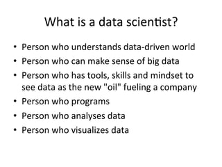 What	
  is	
  a	
  data	
  scien@st?	
  
•  Person	
  who	
  understands	
  data-­‐driven	
  world	
  
•  Person	
  who	
  can	
  make	
  sense	
  of	
  big	
  data	
  
•  Person	
  who	
  has	
  tools,	
  skills	
  and	
  mindset	
  to	
  
     see	
  data	
  as	
  the	
  new	
  "oil"	
  fueling	
  a	
  company	
  
•  Person	
  who	
  programs	
  
•  Person	
  who	
  analyses	
  data	
  
•  Person	
  who	
  visualizes	
  data	
  
	
  
 